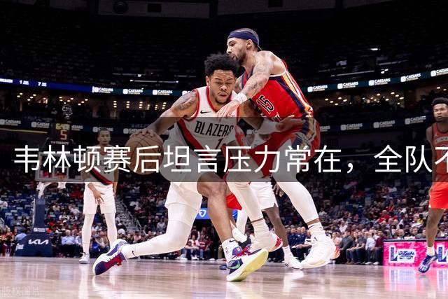 韦林顿赛后坦言压力常在，全队不懈拼搏是关键
